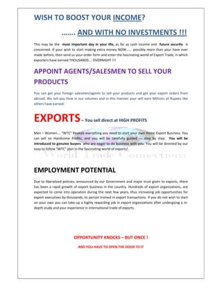 WISH TO BOOST YOUR INCOME?
                  ……. AND WITH NO INVESTMENTS !!!
This may be the most important day in your life, as far as cash income and future security is
concerned. If your wish to start making extra money NOW….. possibly more than your have ever
made before, then send us your order form and enter the fascinating world of Export Trade, in which
exporters have earned THOUSANDS … OVERNIGHT !!!


APPOINT AGENTS/SALESMEN TO SELL YOUR
PRODUCTS
You can get your foreign salesmen/agents to sell your products and get your export orders from
abroad. We tell you How in our volumes and in this manner your will earn Millions of Rupees like
others have earned.



EXPORTS                        – You sell direct at HIGH PROFITS

Men – Women…. “WTC” Reveals everything you need to start your own Home Export Business. You
can sell on Handsome Profits, and you will be carefully guided --- step by step. You will be
introduced to genuine buyers who are eager to do business with you. You will be directed by our
easy to follow “WTC” plan in the fascinating world of exports!




EMPLOYMENT POTENTIAL
Due to liberalized policies, announced by our Government and major trust given to exports, there
has been a rapid growth of export business in the country. Hundreds of export organizations, are
expected to come into operation during the next few years, thus increasing job opportunities for
export executives by thousands, to person trained in export transactions. If you do not wish to start
on your own you can take-up a highly rewarding job in export organizations after undergoing a in-
depth study and your experience in international trade of exports.




                          OPPORTUNITY KNOCKS – BUT ONCE !
                            AND YOU HAVE TO OPEN THE DOOR TO IT
 
