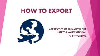 HOW TO EXPORT
APPRENTICE OF HUMAN TALENT
NANCY ALAYON SABOGAL
SHEET 598297
 