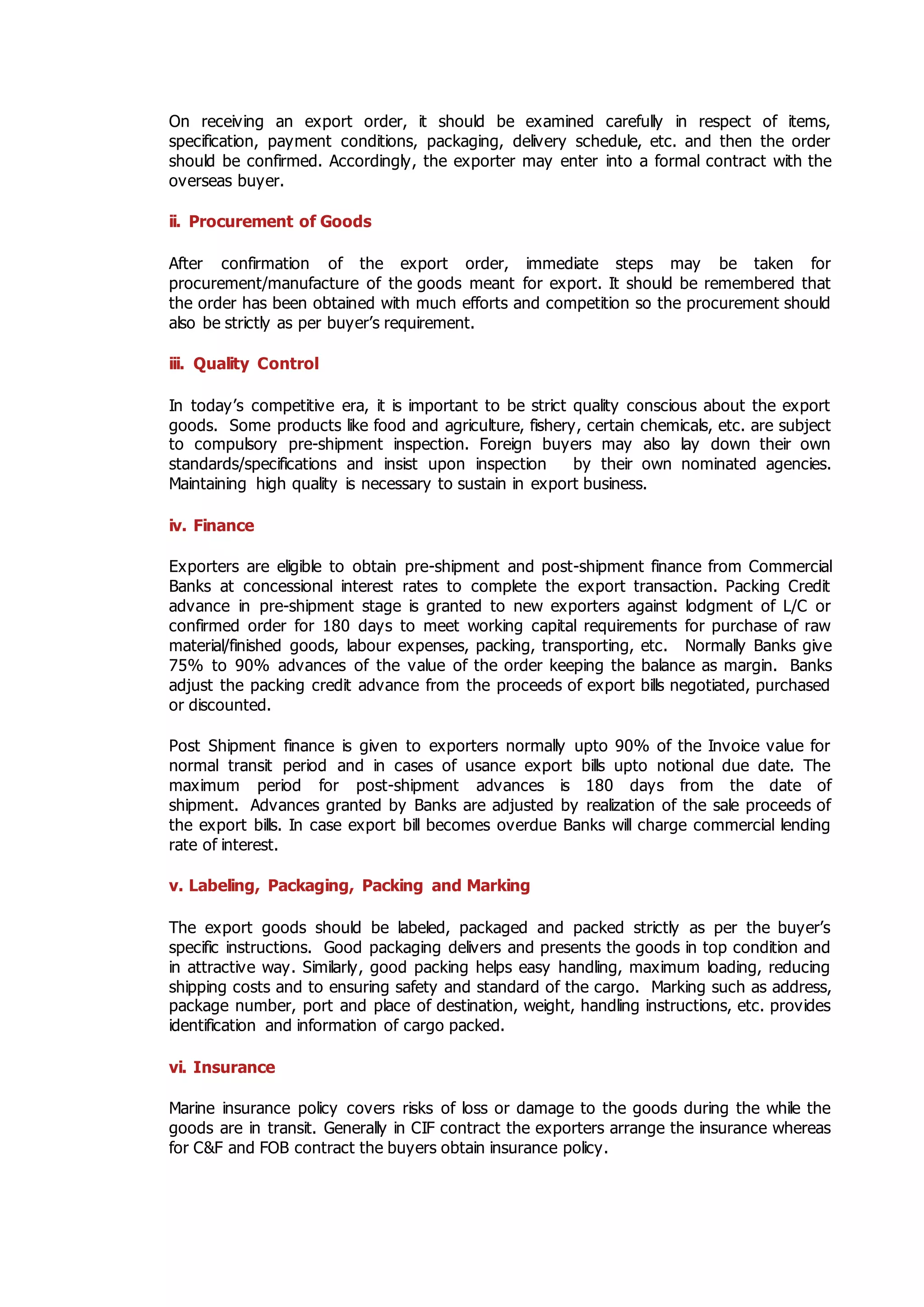 On receiving an export order, it should be examined carefully in respect of items,
specification, payment conditions, packaging, delivery schedule, etc. and then the order
should be confirmed. Accordingly, the exporter may enter into a formal contract with the
overseas buyer.
ii. Procurement of Goods
After confirmation of the export order, immediate steps may be taken for
procurement/manufacture of the goods meant for export. It should be remembered that
the order has been obtained with much efforts and competition so the procurement should
also be strictly as per buyer’s requirement.
iii. Quality Control
In today’s competitive era, it is important to be strict quality conscious about the export
goods. Some products like food and agriculture, fishery, certain chemicals, etc. are subject
to compulsory pre-shipment inspection. Foreign buyers may also lay down their own
standards/specifications and insist upon inspection by their own nominated agencies.
Maintaining high quality is necessary to sustain in export business.
iv. Finance
Exporters are eligible to obtain pre-shipment and post-shipment finance from Commercial
Banks at concessional interest rates to complete the export transaction. Packing Credit
advance in pre-shipment stage is granted to new exporters against lodgment of L/C or
confirmed order for 180 days to meet working capital requirements for purchase of raw
material/finished goods, labour expenses, packing, transporting, etc. Normally Banks give
75% to 90% advances of the value of the order keeping the balance as margin. Banks
adjust the packing credit advance from the proceeds of export bills negotiated, purchased
or discounted.
Post Shipment finance is given to exporters normally upto 90% of the Invoice value for
normal transit period and in cases of usance export bills upto notional due date. The
maximum period for post-shipment advances is 180 days from the date of
shipment. Advances granted by Banks are adjusted by realization of the sale proceeds of
the export bills. In case export bill becomes overdue Banks will charge commercial lending
rate of interest.
v. Labeling, Packaging, Packing and Marking
The export goods should be labeled, packaged and packed strictly as per the buyer’s
specific instructions. Good packaging delivers and presents the goods in top condition and
in attractive way. Similarly, good packing helps easy handling, maximum loading, reducing
shipping costs and to ensuring safety and standard of the cargo. Marking such as address,
package number, port and place of destination, weight, handling instructions, etc. provides
identification and information of cargo packed.
vi. Insurance
Marine insurance policy covers risks of loss or damage to the goods during the while the
goods are in transit. Generally in CIF contract the exporters arrange the insurance whereas
for C&F and FOB contract the buyers obtain insurance policy.
 