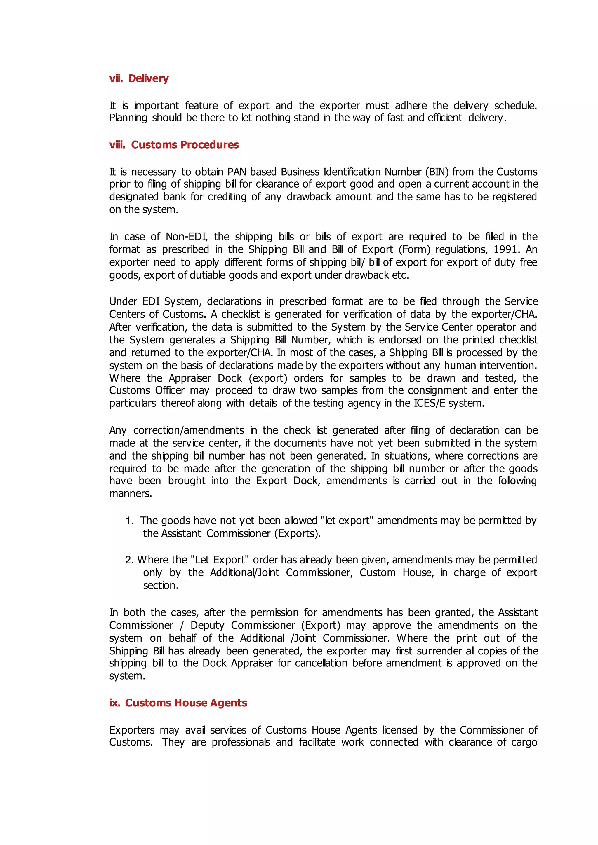 vii. Delivery
It is important feature of export and the exporter must adhere the delivery schedule.
Planning should be there to let nothing stand in the way of fast and efficient delivery.
viii. Customs Procedures
It is necessary to obtain PAN based Business Identification Number (BIN) from the Customs
prior to filing of shipping bill for clearance of export good and open a current account in the
designated bank for crediting of any drawback amount and the same has to be registered
on the system.
In case of Non-EDI, the shipping bills or bills of export are required to be filled in the
format as prescribed in the Shipping Bill and Bill of Export (Form) regulations, 1991. An
exporter need to apply different forms of shipping bill/ bill of export for export of duty free
goods, export of dutiable goods and export under drawback etc.
Under EDI System, declarations in prescribed format are to be filed through the Service
Centers of Customs. A checklist is generated for verification of data by the exporter/CHA.
After verification, the data is submitted to the System by the Service Center operator and
the System generates a Shipping Bill Number, which is endorsed on the printed checklist
and returned to the exporter/CHA. In most of the cases, a Shipping Bill is processed by the
system on the basis of declarations made by the exporters without any human intervention.
Where the Appraiser Dock (export) orders for samples to be drawn and tested, the
Customs Officer may proceed to draw two samples from the consignment and enter the
particulars thereof along with details of the testing agency in the ICES/E system.
Any correction/amendments in the check list generated after filing of declaration can be
made at the service center, if the documents have not yet been submitted in the system
and the shipping bill number has not been generated. In situations, where corrections are
required to be made after the generation of the shipping bill number or after the goods
have been brought into the Export Dock, amendments is carried out in the following
manners.
1. The goods have not yet been allowed "let export" amendments may be permitted by
the Assistant Commissioner (Exports).
2. Where the "Let Export" order has already been given, amendments may be permitted
only by the Additional/Joint Commissioner, Custom House, in charge of export
section.
In both the cases, after the permission for amendments has been granted, the Assistant
Commissioner / Deputy Commissioner (Export) may approve the amendments on the
system on behalf of the Additional /Joint Commissioner. Where the print out of the
Shipping Bill has already been generated, the exporter may first surrender all copies of the
shipping bill to the Dock Appraiser for cancellation before amendment is approved on the
system.
ix. Customs House Agents
Exporters may avail services of Customs House Agents licensed by the Commissioner of
Customs. They are professionals and facilitate work connected with clearance of cargo
 