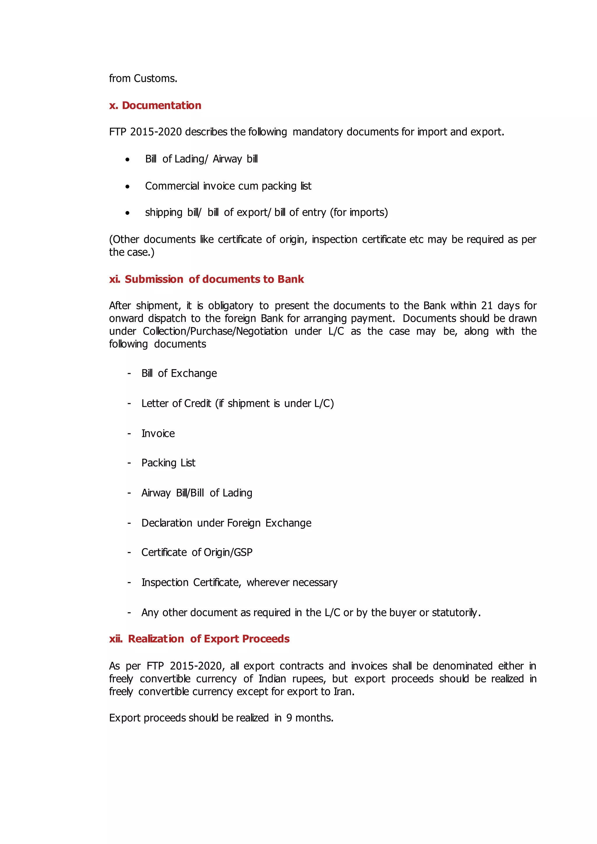 from Customs.
x. Documentation
FTP 2015-2020 describes the following mandatory documents for import and export.
 Bill of Lading/ Airway bill
 Commercial invoice cum packing list
 shipping bill/ bill of export/ bill of entry (for imports)
(Other documents like certificate of origin, inspection certificate etc may be required as per
the case.)
xi. Submission of documents to Bank
After shipment, it is obligatory to present the documents to the Bank within 21 days for
onward dispatch to the foreign Bank for arranging payment. Documents should be drawn
under Collection/Purchase/Negotiation under L/C as the case may be, along with the
following documents
- Bill of Exchange
- Letter of Credit (if shipment is under L/C)
- Invoice
- Packing List
- Airway Bill/Bill of Lading
- Declaration under Foreign Exchange
- Certificate of Origin/GSP
- Inspection Certificate, wherever necessary
- Any other document as required in the L/C or by the buyer or statutorily.
xii. Realization of Export Proceeds
As per FTP 2015-2020, all export contracts and invoices shall be denominated either in
freely convertible currency of Indian rupees, but export proceeds should be realized in
freely convertible currency except for export to Iran.
Export proceeds should be realized in 9 months.
 