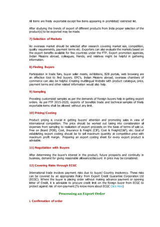 All items are freely exportable except few items appearing in prohibited/ restricted list.
After studying the trends of export of different products from India proper selection of the
product(s) to be exported may be made.
7) Selection of Markets
An overseas market should be selected after research covering market size, competition,
quality requirements, payment terms etc. Exporters can also evaluate the markets based on
the export benefits available for few countries under the FTP. Export promotion agencies,
Indian Missions abroad, colleagues, friends, and relatives might be helpful in gathering
information.
8) Finding Buyers
Participation in trade fairs, buyer seller meets, exhibitions, B2B portals, web browsing are
an effective tool to find buyers. EPC’s, Indian Missions abroad, overseas chambers of
commerce can also be helpful. Creating multilingual Website with product catalogue, price,
payment terms and other related information would also help.
9) Sampling
Providing customized samples as per the demands of Foreign buyers help in getting export
orders. As per FTP 2015-2020, exports of bonafide trade and technical samples of freely
exportable items shall be allowed without any limit.
10) Pricing/Costing
Product pricing is crucial in getting buyers’ attention and promoting sales in view of
international competition. The price should be worked out taking into consideration all
expenses from sampling to realization of export proceeds on the basis of terms of sale i.e.
Free on Board (FOB), Cost, Insurance & Freight (CIF), Cost & Freight(C&F), etc. Goal of
establishing export costing should be to sell maximum quantity at competitive price with
maximum profit margin. Preparing an export costing sheet for every export product is
advisable.
11) Negotiation with Buyers
After determining the buyer’s interest in the product, future prospects and continuity in
business, demand for giving reasonable allowance/discount in price may be considered.
12) Covering Risks through ECGC
International trade involves payment risks due to buyer/ Country insolvency. These risks
can be covered by an appropriate Policy from Export Credit Guarantee Corporation Ltd
(ECGC). Where the buyer is placing order without making advance payment or opening
letter of Credit, it is advisable to procure credit limit on the foreign buyer from ECGC to
protect against risk of non-payment.(To know more about ECGC Click Here)
Processing an Export Order
i. Confirmation of order
 