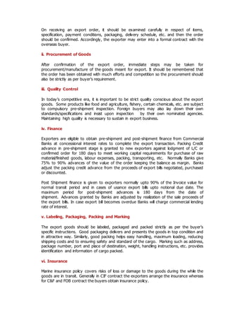 On receiving an export order, it should be examined carefully in respect of items,
specification, payment conditions, packaging, delivery schedule, etc. and then the order
should be confirmed. Accordingly, the exporter may enter into a formal contract with the
overseas buyer.
ii. Procurement of Goods
After confirmation of the export order, immediate steps may be taken for
procurement/manufacture of the goods meant for export. It should be remembered that
the order has been obtained with much efforts and competition so the procurement should
also be strictly as per buyer’s requirement.
iii. Quality Control
In today’s competitive era, it is important to be strict quality conscious about the export
goods. Some products like food and agriculture, fishery, certain chemicals, etc. are subject
to compulsory pre-shipment inspection. Foreign buyers may also lay down their own
standards/specifications and insist upon inspection by their own nominated agencies.
Maintaining high quality is necessary to sustain in export business.
iv. Finance
Exporters are eligible to obtain pre-shipment and post-shipment finance from Commercial
Banks at concessional interest rates to complete the export transaction. Packing Credit
advance in pre-shipment stage is granted to new exporters against lodgment of L/C or
confirmed order for 180 days to meet working capital requirements for purchase of raw
material/finished goods, labour expenses, packing, transporting, etc. Normally Banks give
75% to 90% advances of the value of the order keeping the balance as margin. Banks
adjust the packing credit advance from the proceeds of export bills negotiated, purchased
or discounted.
Post Shipment finance is given to exporters normally upto 90% of the Invoice value for
normal transit period and in cases of usance export bills upto notional due date. The
maximum period for post-shipment advances is 180 days from the date of
shipment. Advances granted by Banks are adjusted by realization of the sale proceeds of
the export bills. In case export bill becomes overdue Banks will charge commercial lending
rate of interest.
v. Labeling, Packaging, Packing and Marking
The export goods should be labeled, packaged and packed strictly as per the buyer’s
specific instructions. Good packaging delivers and presents the goods in top condition and
in attractive way. Similarly, good packing helps easy handling, maximum loading, reducing
shipping costs and to ensuring safety and standard of the cargo. Marking such as address,
package number, port and place of destination, weight, handling instructions, etc. provides
identification and information of cargo packed.
vi. Insurance
Marine insurance policy covers risks of loss or damage to the goods during the while the
goods are in transit. Generally in CIF contract the exporters arrange the insurance whereas
for C&F and FOB contract the buyers obtain insurance policy.
 