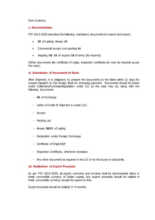 from Customs.
x. Documentation
FTP 2015-2020 describes the following mandatory documents for import and export.
 Bill of Lading/ Airway bill
 Commercial invoice cum packing list
 shipping bill/ bill of export/ bill of entry (for imports)
(Other documents like certificate of origin, inspection certificate etc may be required as per
the case.)
xi. Submission of documents to Bank
After shipment, it is obligatory to present the documents to the Bank within 21 days for
onward dispatch to the foreign Bank for arranging payment. Documents should be drawn
under Collection/Purchase/Negotiation under L/C as the case may be, along with the
following documents
- Bill of Exchange
- Letter of Credit (if shipment is under L/C)
- Invoice
- Packing List
- Airway Bill/Bill of Lading
- Declaration under Foreign Exchange
- Certificate of Origin/GSP
- Inspection Certificate, wherever necessary
- Any other document as required in the L/C or by the buyer or statutorily.
xii. Realization of Export Proceeds
As per FTP 2015-2020, all export contracts and invoices shall be denominated either in
freely convertible currency of Indian rupees, but export proceeds should be realized in
freely convertible currency except for export to Iran.
Export proceeds should be realized in 9 months.
 