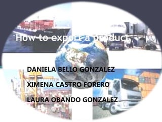 How to export a product 
DANIELA BELLO GONZALEZ 
XIMENA CASTRO FORERO 
LAURA OBANDO GONZALEZ 
 