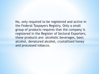No, only required to be registered and active in 
the Federal Taxpayers Registry. Only a small 
group of products requires that the company is 
registered in the Register of Sectoral Exporters, 
these products are: alcoholic beverages, beer, 
alcohol, denatured alcohol, crystallized honey 
and processed tobacco. 
 