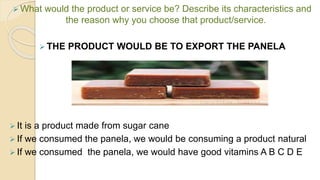  What would the product or service be? Describe its characteristics and
the reason why you choose that product/service.
 THE PRODUCT WOULD BE TO EXPORT THE PANELA
 It is a product made from sugar cane
 If we consumed the panela, we would be consuming a product natural
 If we consumed the panela, we would have good vitamins A B C D E
 