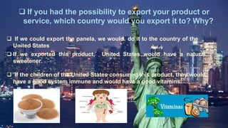  If you had the possibility to export your product or
service, which country would you export it to? Why?
 If we could export the panela, we would do it to the country of the
United States
 If we exported this product, United States would have a natural
sweetener.
 If the children of the United States consumed this product, they would
have a good system immune and would have a good vitamins.
 