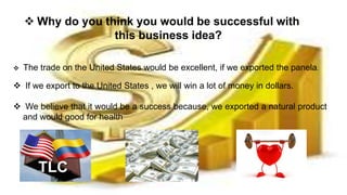  Why do you think you would be successful with
this business idea?
 The trade on the United States would be excellent, if we exported the panela.
 If we export to the United States , we will win a lot of money in dollars.
 We believe that it would be a success because, we exported a natural product
and would good for health
 