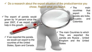  The export of panela would
grown by 14 percent since the
year 2007, if we export could
help in this growth.
 Do a research about the export situation of the product/service you
chose. Report what you found.
 The main Countries to which
They are exported the
panela are Russia , United
Kingdom and the United
States
 If we exported the panela,
we would can export to the
countries of the United
States, Spain and Canada.
 The main
countries that
export the
panela are India,
Ecuador, and
Colombia
 
