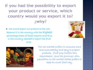  We would export our product to the US, 
because it is the country with the highest 
percentage share of these imports and thus 
is the country selected to export the fruit 
The US market prefers to consume more 
and more healthy and easy to prepare 
products , fruit pulp fulfills this 
requirement , plus the growing Latin 
population in the United States prefers to 
keep its usual food way. 
pulp . 
. 
 