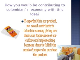 If exported this our product, 
we would contribute to 
Colombia economy giving out 
about the importance of our 
culture and implementing 
business ideas to fulfill the 
needs of people who purchase 
the product. 
