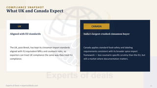 C O M P L I A N C E S N A P S H O T
What UK and Canada Expect
UK CANADA
Aligned with EU standards India's largest crushed cinnamon buyer
The UK, post-Brexit, has kept its cinnamon import standards
aligned with EU-equivalent MRLs and coumarin rules, so
exporters can treat UK compliance the same way they treat EU
compliance.
Canada applies standard food-safety and labeling
requirements consistent with its broader spice-import
framework — less coumarin-specific scrutiny than the EU, but
still a market where documentation matters.
Experts of Deals • expertsofdeals.com 11
 