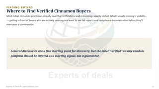 F I N D I N G B U Y E R S
Where to Find Verified Cinnamon Buyers
Most Indian cinnamon processors already have the certifications and processing capacity sorted. What's usually missing is visibility
— getting in front of buyers who are actively sourcing and want to see lab reports and compliance documentation before they'll
even start a conversation.
General directories are a fine starting point for discovery, but the label “verified” on any random
platform should be treated as a starting signal, not a guarantee.
Experts of Deals • expertsofdeals.com 23
 