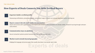 T H E S O L U T I O N
How Experts of Deals Connects You With Verified Buyers
1
2
3
4
Exporters build a verified profile
Communication stays on-platform
Market reach extends beyond geography
Buyers connect directly with visible documentation
Search and connect with suppliers whose lab reports and compliance documentation are already visible, instead of sourcing through unknown
cold contacts.
Secure transaction systems protect business and financial data on both sides.
Bridging the language and process gaps that usually slow down cross-border spice trade.
Showcasing certifications, processing capacity, and product range, so buyers can evaluate legitimacy before reaching out.
Experts of Deals • expertsofdeals.com 24
 