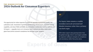 T H E B I G G E R P I C T U R E
2026 Outlook for Cinnamon Exporters
The opportunity for Indian exporters in 2026 sits squarely in processing quality, not
cultivation scale. Investment in grinding and blending infrastructure, coumarin testing
capability, and clean FSSAI and NABL documentation is what wins business with EU and
US buyers — arguably more so in cinnamon than in almost any other Indian spice,
given how central coumarin compliance has become to the category.
“
For buyers, India remains a credible
secondary source for processed and
blended cinnamon rather than a primary
raw-bark origin.
With India's export value growing faster than
the global average, there's real margin available
for exporters willing to compete on compliance
and consistency rather than price alone.
Experts of Deals • expertsofdeals.com 25
 