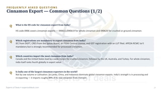 F R E Q U E N T L Y A S K E D Q U E S T I O N S
Cinnamon Export — Common Questions (1/2)
Q
Q
Q
Q
What is the HS code for cinnamon export from India?
Which countries import the most cinnamon from India?
Canada and the United States lead by a wide margin for crushed cinnamon, followed by the UK, Australia, and Turkey. For whole cinnamon,
India itself ranks fourth globally in export value.
Is India one of the largest cinnamon exporters in the world?
Not by raw volume or cultivation. Sri Lanka, China, and Indonesia dominate global cinnamon exports. India's strength is in processing and
re-exporting — it imports roughly 89% of its raw cinnamon from Vietnam.
Which registrations are mandatory to export cinnamon from India?
IEC from DGFT, CRES from the Spices Board, an FSSAI Central License, and GST registration with an LUT filed. APEDA RCMC isn't
mandatory but is strongly recommended for processed cinnamon.
HS code 0906 covers cinnamon exports — 090611/090619 for whole cinnamon and 090620 for crushed or ground cinnamon.
Experts of Deals • expertsofdeals.com 27
 