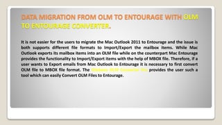 DATA MIGRATION FROM OLM TO ENTOURAGE WITH OLM
TO ENTOURAGE CONVERTER.
It is not easier for the users to migrate the Mac Outlook 2011 to Entourage and the issue is
both supports different file formats to Import/Export the mailbox items. While Mac
Outlook exports its mailbox items into an OLM file while on the counterpart Mac Entourage
provides the functionality to Import/Export items with the help of MBOX file. Therefore, if a
user wants to Export emails from Mac Outlook to Entourage it is necessary to first convert
OLM file to MBOX file format. The Gladwev OLM Converter Pro provides the user such a
tool which can easily Convert OLM Files to Entourage.
 