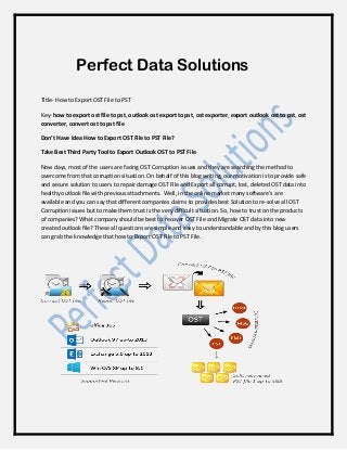 Perfect Data Solutions
Title- How to Export OST File to PST
Key- how to export ost file to pst, outlook ost export to pst, ost exporter, export outlook ost to pst, ost
converter, convert ost to pst file
Don’t Have Idea How to Export OST File to PST File?
Take Best Third Party Tool to Export Outlook OST to PST File
Now days, most of the users are facing OST Corruption issues and they are searching the method to
overcome from that corruption situation. On behalf of this blog writing, our motivation is to provide safe
and secure solution to users to repair damage OST File and Export all corrupt, lost, deleted OST data into
healthy outlook file with previous attachments. Well, in the online market many software’s are
available and you can say that different companies claims to provides best Solution to re-solve all OST
Corruption issues but to make them trust is the very difficult situation. So, how to trust on the products
of companies? What company should be best to recover OST File and Migrate OST data into new
created outlook file? These all questions are simple and easy to understandable and by this blog users
can grab the knowledge that how to Export OST File to PST File.
 