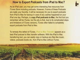 How to Export Podcasts from iPad to Mac?
As an iPad user, you may get some interesting free resources from
iTunes Store including podcasts. However, if some of these Podcasts
are really your favorite, it will be necessary for you to export podcasts
from iPad to Mac for backup in case of any cashes happened on your
iPad one day. Perhaps, to copy iPad podcasts to Mac, the first tool you
remember will be iTunes, but the pity is that, due to its complicated steps
and limitations of iTunes versions, iTunes often failed to completely
export podcasts from iPad to Mac.

To remedy this defect of iTunes, iPad to Mac Transfer appears as a
best iPad podcast to Mac transfer software. With this iPad to Mac
transferring tool, you can easily copy or backup any files like music,
videos, podcasts books etc. from iPad to Mac without iTunes.
 