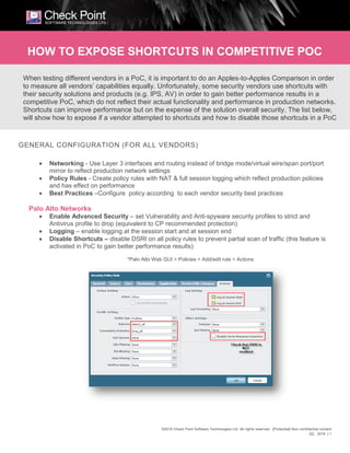 ©2016 Check Point Software Technologies Ltd. All rights reserved. [Protected] Non-confidential content
Q2, 2016 | 1
GENERAL CONFIGURATION (FOR ALL VENDORS)
 Networking - Use Layer 3 interfaces and routing instead of bridge mode/virtual wire/span port/port
mirror to reflect production network settings
 Policy Rules - Create policy rules with NAT & full session logging which reflect production policies
and has effect on performance
 Best Practices –Configure policy according to each vendor security best practices
Palo Alto Networks
 Enable Advanced Security – set Vulnerability and Anti-spyware security profiles to strict and
Antivirus profile to drop (equivalent to CP recommended protection)
 Logging – enable logging at the session start and at session end
 Disable Shortcuts – disable DSRI on all policy rules to prevent partial scan of traffic (this feature is
activated in PoC to gain better performance results)
*Palo Alto Web GUI > Policies > Add/edit rule > Actions
When testing different vendors in a PoC, it is important to do an Apples-to-Apples Comparison in order
to measure all vendors’ capabilities equally. Unfortunately, some security vendors use shortcuts with
their security solutions and products (e.g. IPS, AV) in order to gain better performance results in a
competitive PoC, which do not reflect their actual functionality and performance in production networks.
Shortcuts can improve performance but on the expense of the solution overall security. The list below,
will show how to expose if a vendor attempted to shortcuts and how to disable those shortcuts in a PoC
HOW TO EXPOSE SHORTCUTS IN COMPETITIVE POC
 