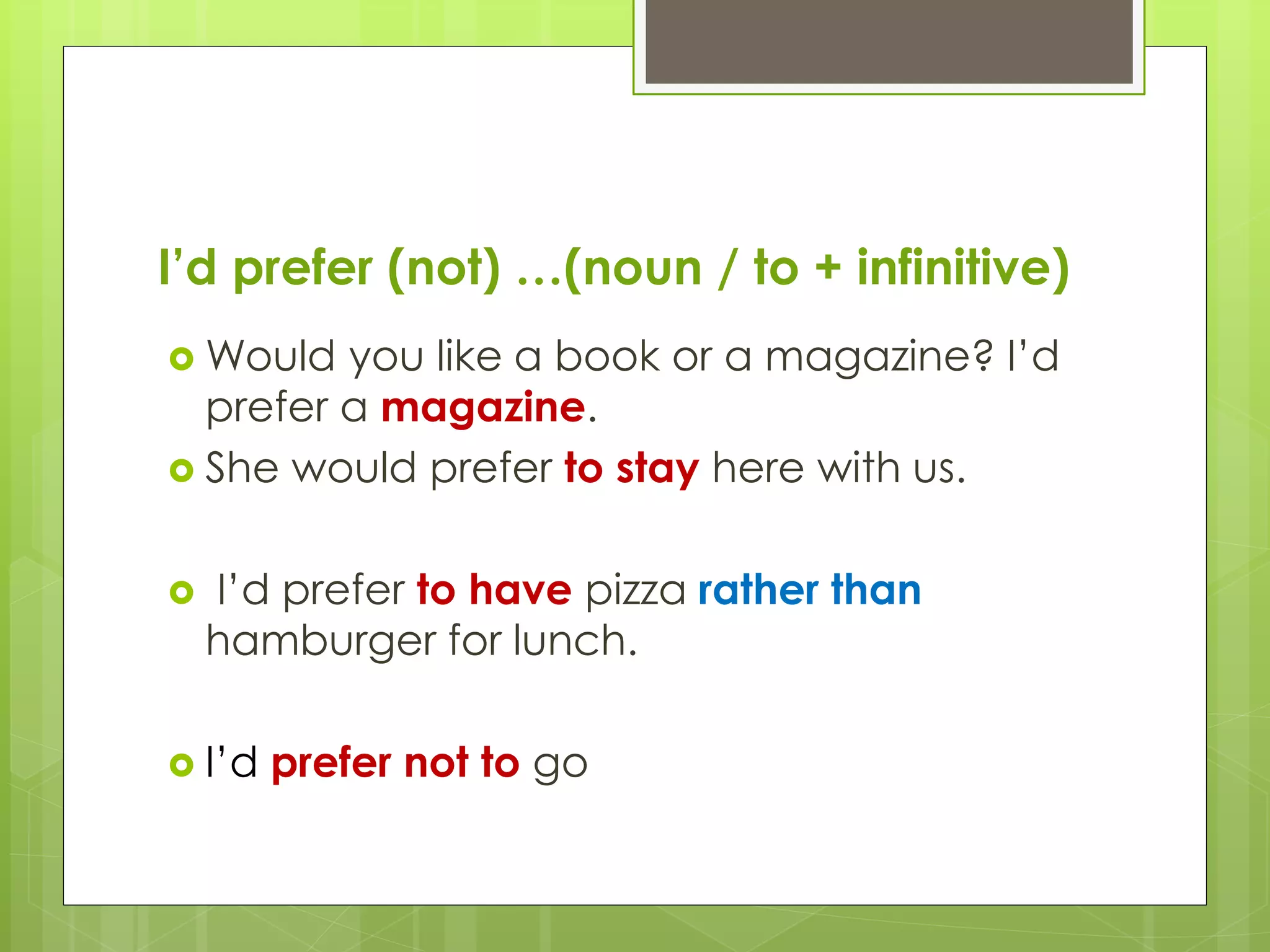 I’d prefer (not) …(noun / to + infinitive)
Would you like a book or a magazine? I’d
prefer a magazine.
She would prefer to stay here with us.
I’d prefer to have pizza rather than
hamburger for lunch.
I’d prefer not to go