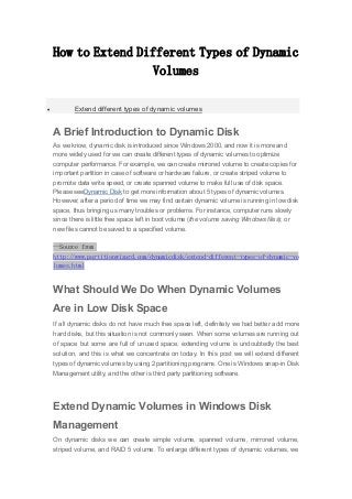 How to Extend Different Types of Dynamic
Volumes
 Extend different types of dynamic volumes
A Brief Introduction to Dynamic Disk
As we know, dynamic disk is introduced since Windows 2000, and now it is more and
more widely used for we can create different types of dynamic volumes to optimize
computer performance. For example, we can create mirrored volume to create copies for
important partition in case of software or hardware failure, or create striped volume to
promote data write speed, or create spanned volume to make full use of disk space.
Please seeDynamic Disk to get more information about 5 types of dynamic volumes.
However, after a period of time we may find certain dynamic volume is running in low disk
space, thus bringing us many troubles or problems. For instance, computer runs slowly
since there is little free space left in boot volume (the volume saving Windows files); or
new files cannot be saved to a specified volume.
--Source from
http://www.partitionwizard.com/dynamicdisk/extend-different-types-of-dynamic-vo
lumes.html
What Should We Do When Dynamic Volumes
Are in Low Disk Space
If all dynamic disks do not have much free space left, definitely we had better add more
hard disks, but this situation is not commonly seen. When some volumes are running out
of space but some are full of unused space, extending volume is undoubtedly the best
solution, and this is what we concentrate on today. In this post we will extend different
types of dynamic volumes by using 2 partitioning programs. One is Windows snap-in Disk
Management utility, and the other is third party partitioning software.
Extend Dynamic Volumes in Windows Disk
Management
On dynamic disks we can create simple volume, spanned volume, mirrored volume,
striped volume, and RAID 5 volume. To enlarge different types of dynamic volumes, we
 