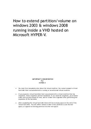 How to extend partition/volume on
windows 2003 & windows 2008
running inside a VHD hosted on
Microsoft HYPER-V.
IMPORTANT CONSIDERATION
For
HYPER-V
 You must first completely shut down the virtual machine. You cannot expand a virtual
hard disk that is associated with a running or saved stated virtual machine.
 If you expand a virtual hard disk that is associated with a virtual machine that has
snapshots, these snapshots will be invalidated. If you need the snapshots, you'd better
make sure you plan ahead of time, and/or create new snapshots after performing the
expansion of the hard disk.
 After expanding the virtual hard disk there will be an empty space at the end of the
virtual hard disk. You will either need to create a new partition to use the new
space, or expand an existing partition into the new space.
 