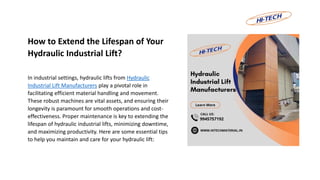 How to Extend the Lifespan of Your
Hydraulic Industrial Lift?
In industrial settings, hydraulic lifts from Hydraulic
Industrial Lift Manufacturers play a pivotal role in
facilitating efficient material handling and movement.
These robust machines are vital assets, and ensuring their
longevity is paramount for smooth operations and cost-
effectiveness. Proper maintenance is key to extending the
lifespan of hydraulic industrial lifts, minimizing downtime,
and maximizing productivity. Here are some essential tips
to help you maintain and care for your hydraulic lift:
 