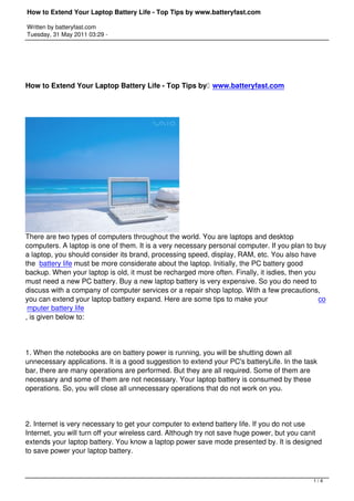 How to Extend Your Laptop Battery Life - Top Tips by www.batteryfast.com

Written by batteryfast.com
Tuesday, 31 May 2011 03:29 -




How to Extend Your Laptop Battery Life - Top Tips by  www.batteryfast.com




There are two types of computers throughout the world. You are laptops and desktop
computers. A laptop is one of them. It is a very necessary personal computer. If you plan to buy
a laptop, you should consider its brand, processing speed, display, RAM, etc. You also have
the  battery life must be more considerate about the laptop. Initially, the PC battery good
backup. When your laptop is old, it must be recharged more often. Finally, it isdies, then you
must need a new PC battery. Buy a new laptop battery is very expensive. So you do need to
discuss with a company of computer services or a repair shop laptop. With a few precautions,
you can extend your laptop battery expand. Here are some tips to make your                     co
 mputer battery life
, is given below to:




1. When the notebooks are on battery power is running, you will be shutting down all
unnecessary applications. It is a good suggestion to extend your PC's batteryLife. In the task
bar, there are many operations are performed. But they are all required. Some of them are
necessary and some of them are not necessary. Your laptop battery is consumed by these
operations. So, you will close all unnecessary operations that do not work on you.




2. Internet is very necessary to get your computer to extend battery life. If you do not use
Internet, you will turn off your wireless card. Although try not save huge power, but you canit
extends your laptop battery. You know a laptop power save mode presented by. It is designed
to save power your laptop battery.



                                                                                            1/4
 