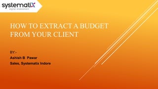 HOW TO EXTRACT A BUDGET 
FROM YOUR CLIENT 
BY:- 
Ashish B Pawar 
Sales, Systematix Indore 
 