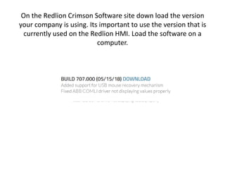 On the Redlion Crimson Software site down load the version
your company is using. Its important to use the version that is
currently used on the Redlion HMI. Load the software on a
computer.
 