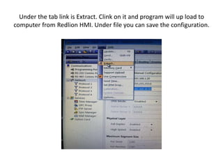 Under the tab link is Extract. Clink on it and program will up load to
computer from Redlion HMI. Under file you can save the configuration.
 