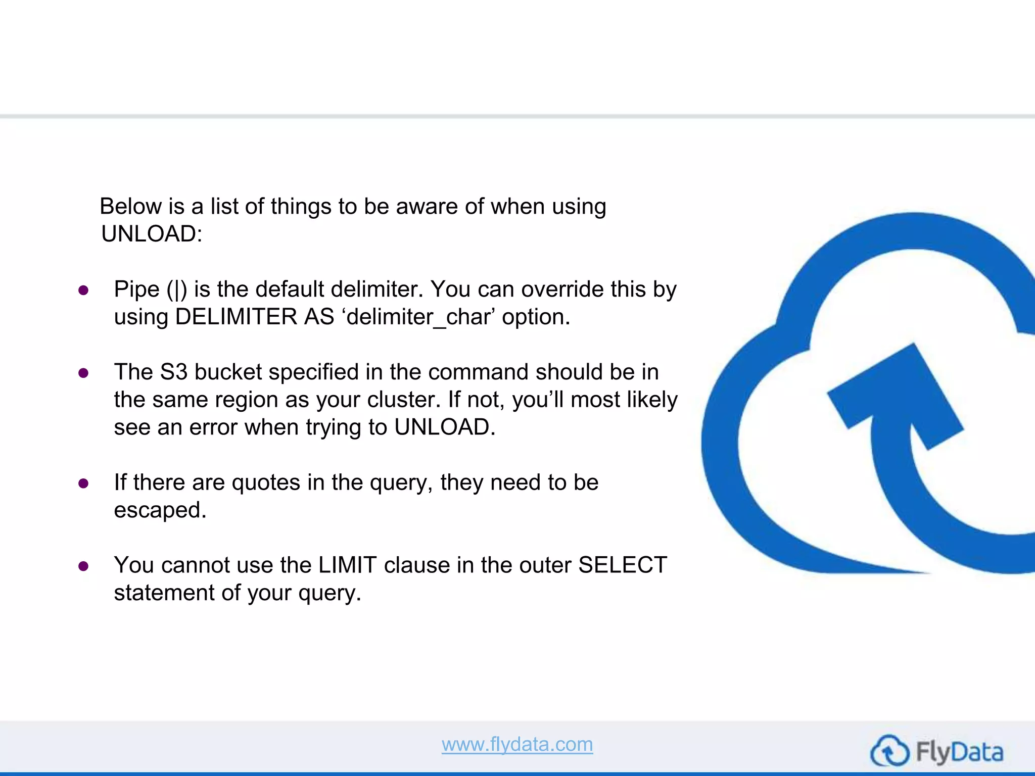 Below is a list of things to be aware of when using
UNLOAD:
● Pipe (|) is the default delimiter. You can override this by
using DELIMITER AS ‘delimiter_char’ option.
● The S3 bucket specified in the command should be in
the same region as your cluster. If not, you’ll most likely
see an error when trying to UNLOAD.
● If there are quotes in the query, they need to be
escaped.
● You cannot use the LIMIT clause in the outer SELECT
statement of your query.
www.flydata.com
 