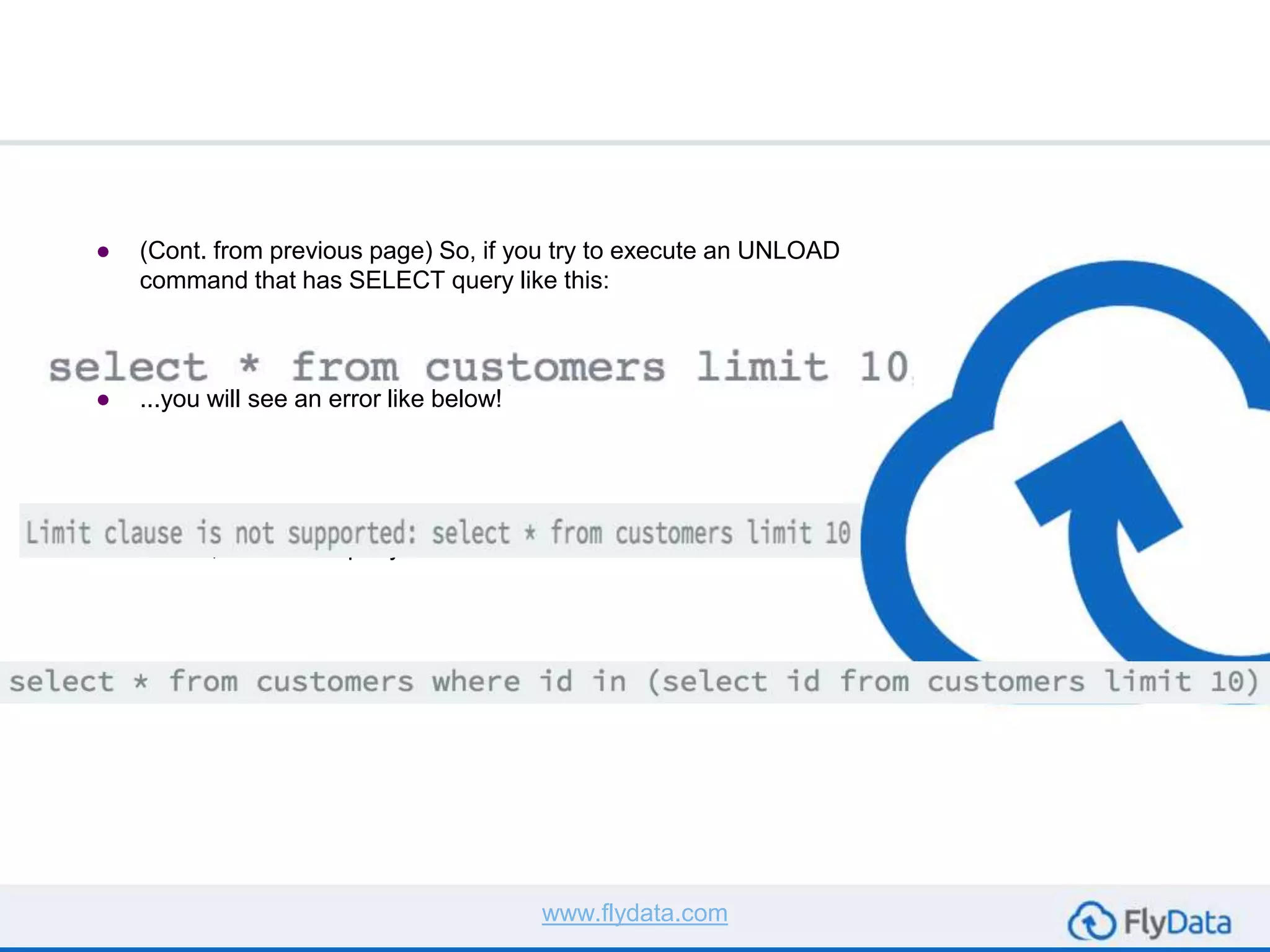 ● (Cont. from previous page) So, if you try to execute an UNLOAD
command that has SELECT query like this:
● ...you will see an error like below!
● To work around this limitation, you can use a nested LIMIT
clause, the above query can be rewritten as:
www.flydata.com
 