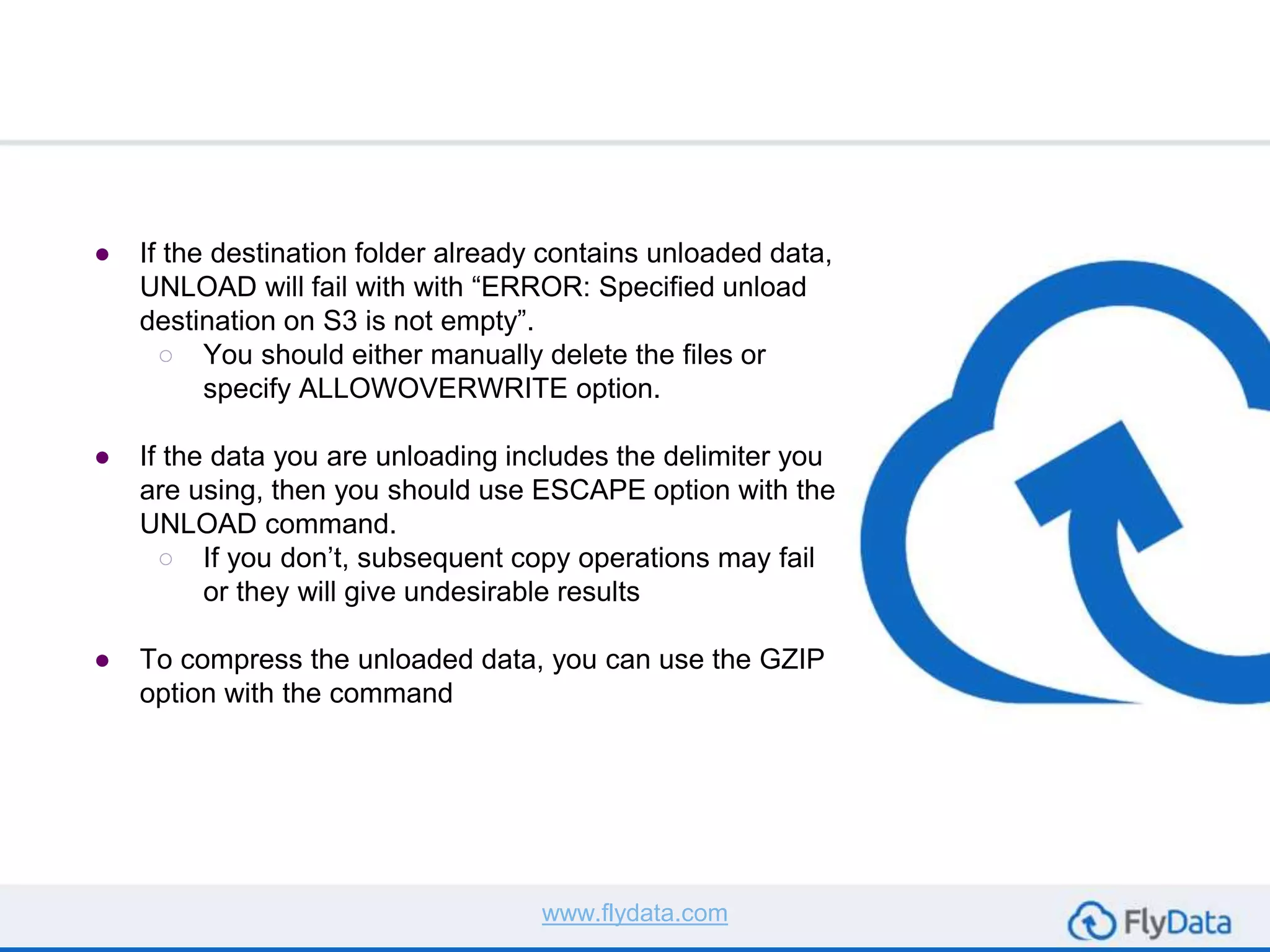 ● If the destination folder already contains unloaded data,
UNLOAD will fail with with “ERROR: Specified unload
destination on S3 is not empty”.
○ You should either manually delete the files or
specify ALLOWOVERWRITE option.
● If the data you are unloading includes the delimiter you
are using, then you should use ESCAPE option with the
UNLOAD command.
○ If you don’t, subsequent copy operations may fail
or they will give undesirable results
● To compress the unloaded data, you can use the GZIP
option with the command
www.flydata.com
 