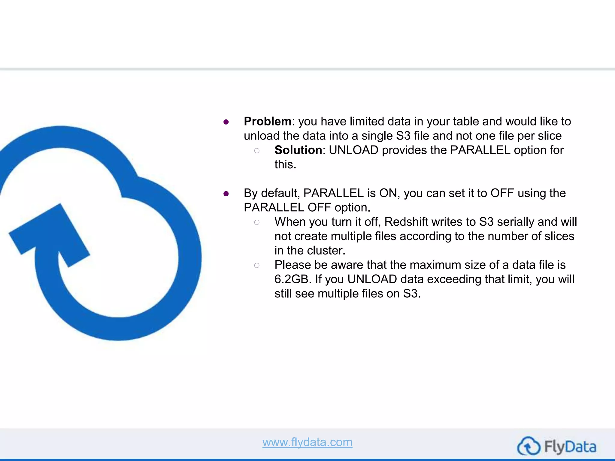 ● Problem: you have limited data in your table and would like to
unload the data into a single S3 file and not one file per slice
○ Solution: UNLOAD provides the PARALLEL option for
this.
● By default, PARALLEL is ON, you can set it to OFF using the
PARALLEL OFF option.
○ When you turn it off, Redshift writes to S3 serially and will
not create multiple files according to the number of slices
in the cluster.
○ Please be aware that the maximum size of a data file is
6.2GB. If you UNLOAD data exceeding that limit, you will
still see multiple files on S3.
www.flydata.com
 