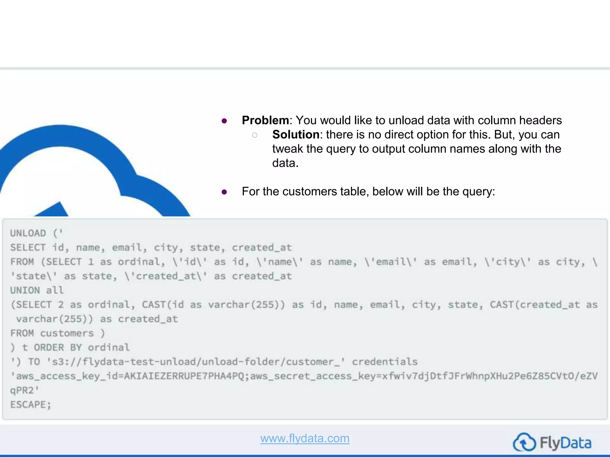● Problem: You would like to unload data with column headers
○ Solution: there is no direct option for this. But, you can
tweak the query to output column names along with the
data.
● For the customers table, below will be the query:
www.flydata.com
 