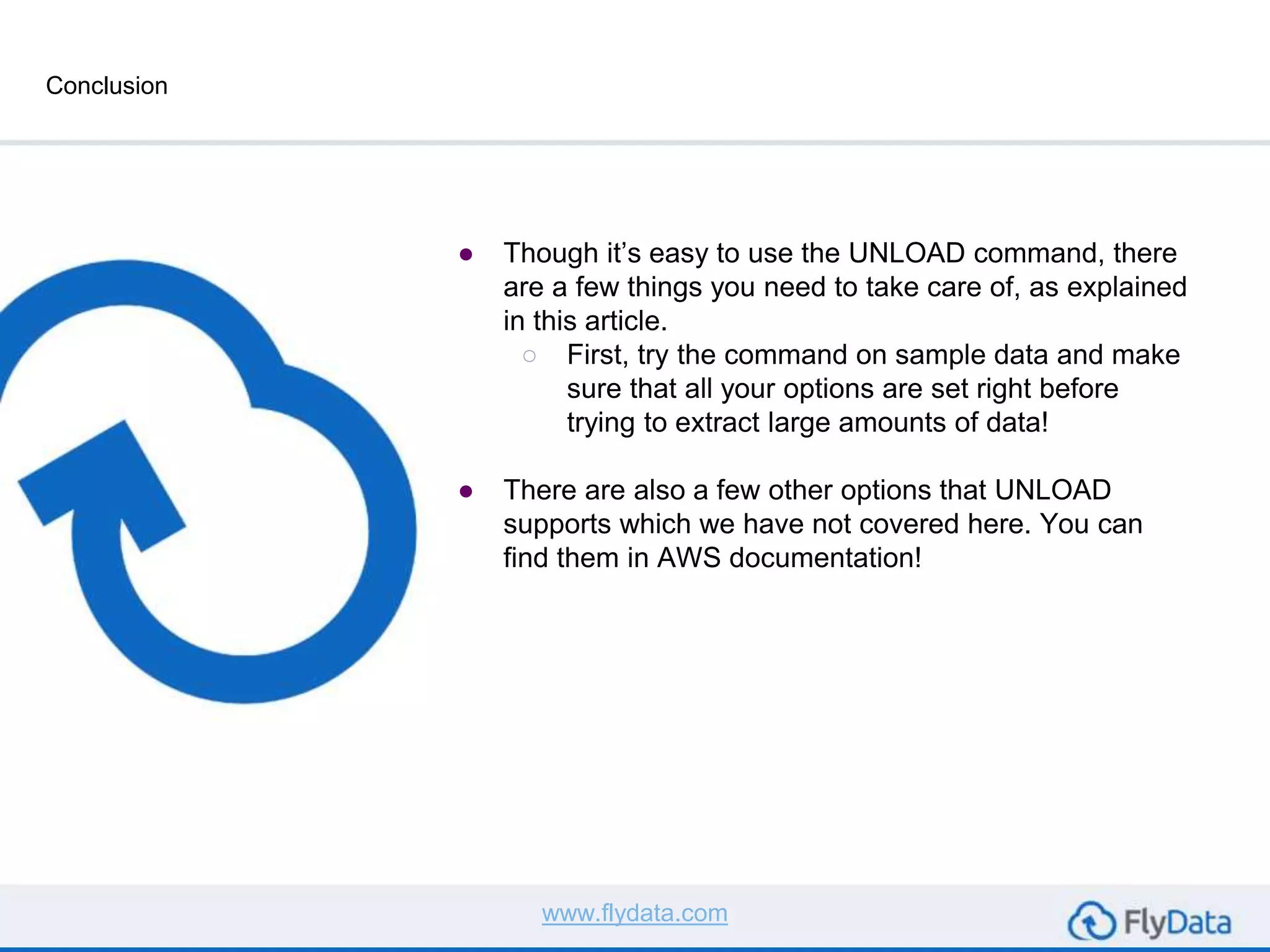 Conclusion
● Though it’s easy to use the UNLOAD command, there
are a few things you need to take care of, as explained
in this article.
○ First, try the command on sample data and make
sure that all your options are set right before
trying to extract large amounts of data!
● There are also a few other options that UNLOAD
supports which we have not covered here. You can
find them in AWS documentation!
www.flydata.com
 