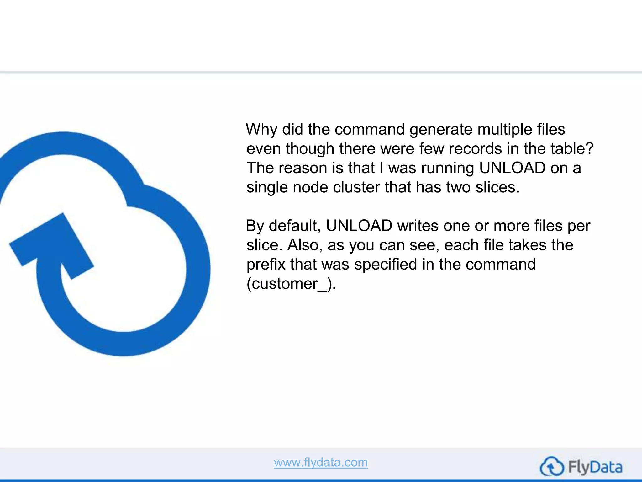 Why did the command generate multiple files
even though there were few records in the table?
The reason is that I was running UNLOAD on a
single node cluster that has two slices.
By default, UNLOAD writes one or more files per
slice. Also, as you can see, each file takes the
prefix that was specified in the command
(customer_).
www.flydata.com
 