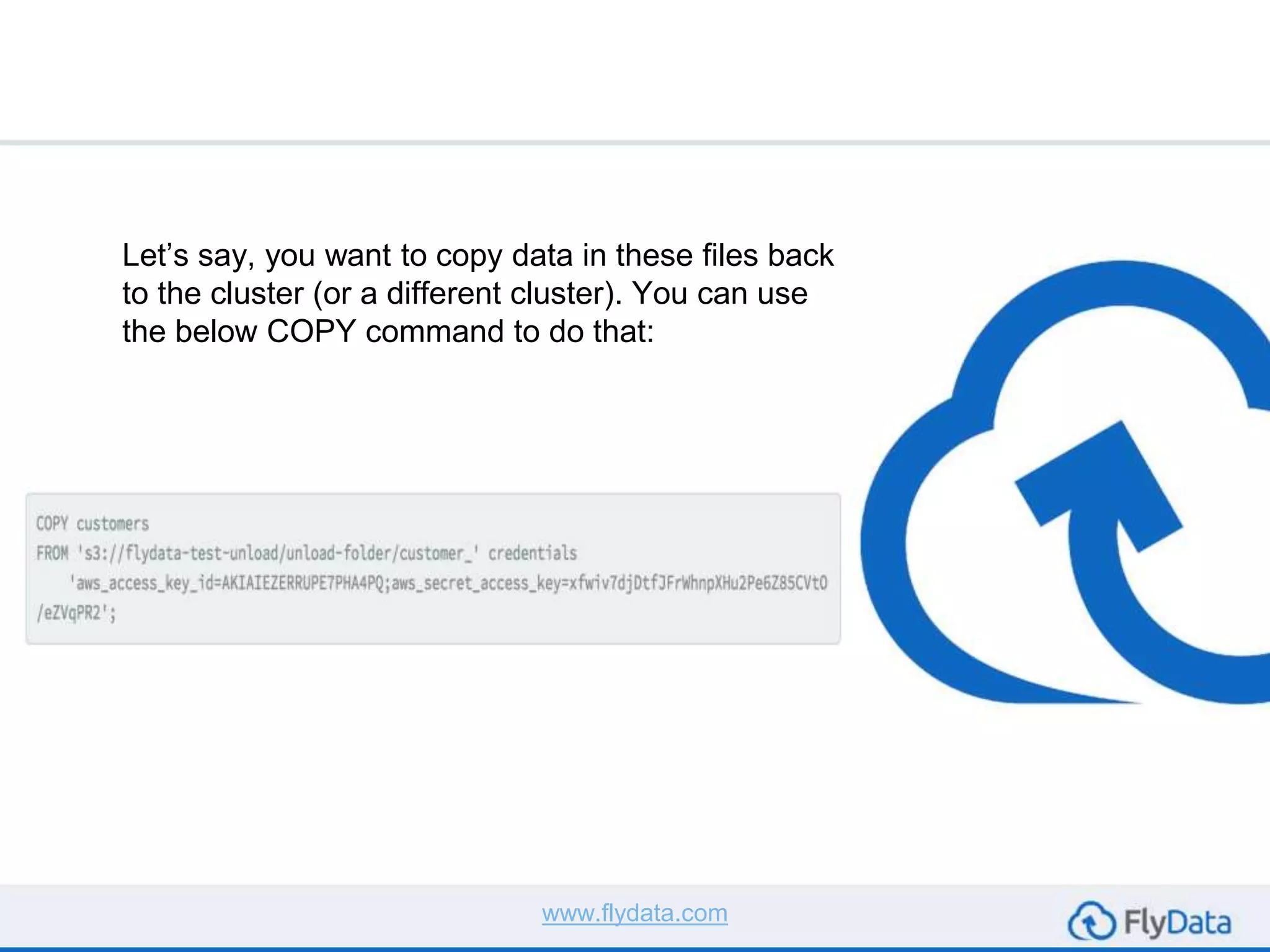 Let’s say, you want to copy data in these files back
to the cluster (or a different cluster). You can use
the below COPY command to do that:
www.flydata.com
 