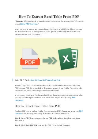 How To Extract Excel Table From PDF
“Summary: The tutorial will let users know how to extract an Excel table from PDF with the
help of Bitwar PDF Converter.”
Many projects or reports are executed in an Excel table in a PDF file. This is because
the data is calculated or arranged in an Excel spreadsheet through Microsoft Excel
and save as into PDF file format.
Other PDF Tricks: How To Insert PDF Into Excel Cell
So users might find a little troublesome if they need to extract the Excel table from
PDF because PDF file is uneditable. Therefore, users will use Adobe Acrobat to edit
and extract the Excel table or spreadsheet from the PDF.
In case, users don’t have Adobe Acrobat Dc on the computer to extract the table what
can they do? Don’t panic as there is an alternative way to do it by using PDF
Converter!
How to Extract Excel Table from PDF
The best PDF tool to replace Adobe Acrobat is using PDF Converter to convert PDF
to Excel without losing formatting and extract the table from the file.
Step 1: Open PDF Converter and choose PDF to Excel tool from Convert from
PDF menu.
Step 2: Click Add PDF File to insert the PDF file and click Convert.
 