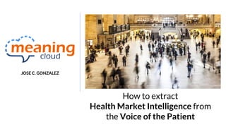 How to extract
Health Market Intelligence from
the Voice of the Patient
JOSE C. GONZALEZ
 