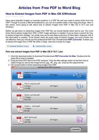 Articles from Free PDF to Word Blog
How to Extract Images from PDF in Mac OS X/Windows
2012-02-14 08:02:36 Emma

Have some beautiful images or important graphics in a PDF file and now need to extract them from the
PDF? Though it sounds a little bit troublesome, you can do it perfect within a few drag and drops. Here in
this article, we’re going to talk about how to extract images from PDF in Mac OS X 10.7 Lion and
Windows.

Before we get down to extracting images from PDF file, we should decide which tool to use. You must
know that to extract image from PDF, a PDF image extractor is needed. If you’ve done a search for how
to extract image from Google, I am pretty sure you’re very likely to get tons of information. However, half of
the information is useless. To be honest, there are many ways to extract images, but most of them are
not effective. Here you should use the professional PDF tool, Wondershare PDF Converter. It allows you
to extract all images from a PDF file within 3 steps. See how it works its magic.




Part one extract images from PDF in Mac OS X 10.7, Lion

   1. Click the download button to download Wondershare PDF Converter for Mac. Double-click the
      setup file to have it installed.
   2. Drag and drop PDF files to the PDF extractor. Click the little settings button on the item tray to
      select Image as well as the image format (.jpg, .tiff, .png, .gif, .bmp) as the output format.
   3. Hit Convert button to finish extracting images from PDF.
 