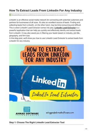1/3
How To Extract Leads From Linkedin For Any Industry
ahmadsoftware.com/blogs/2600/how-to-extract-leads-from-linkedin-for-any-industry.html
LinkedIn is an effective social media network for connecting with potential customers and
partners for businesses of all sizes. It's also an excellent source of leads. Finding and
collecting leads from LinkedIn, on the other hand, may be time-consuming and difficult.
This is when LinkedIn Lead Extractor comes into play. LinkedIn Lead Extractor is a
powerful application that can help you quickly and effectively identify and extract leads
from LinkedIn. It may also assist you in filtering your leads based on industry, job title,
geography, and firm size.
In this blog post, we'll show you how to use LinkedIn Lead Extractor to extract leads from
LinkedIn for any industry.
Step 1: Choose The Right LinkedIn Lead Extractor Tool
 
