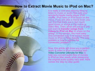 How to Extract Movie Music to iPod on Mac?
                 It is really a cool and relaxing thing to
                 listen to music or audio files with your
                 wonderful Apple media player iPod
                 shuffle, iPod nano or iPod touch on the
                 move. If you are also a movie lover, you
                 can find that there are in fact much
                 good music or songs in the movie or
                 video files. Then, what will you do if you
                 just want to transfer songs from
                 videos to iPod on Mac to share on the
                 going? In my opinion, the most easy
                 and convenient way is to extract movie
                 music to iPod on Mac directly. The only
                 problem is how to resolve the
                 conversion problem?

                 Now, this article will show you a perfect
                 audio & video to iPod converting tool -
                 Video Converter Ultimate for Mac to
                 help you convert audio files of movies
                 to iPod on Mac easily while preserving
                 the original audio quality very well. Here
                 comes the step by step guide:
 