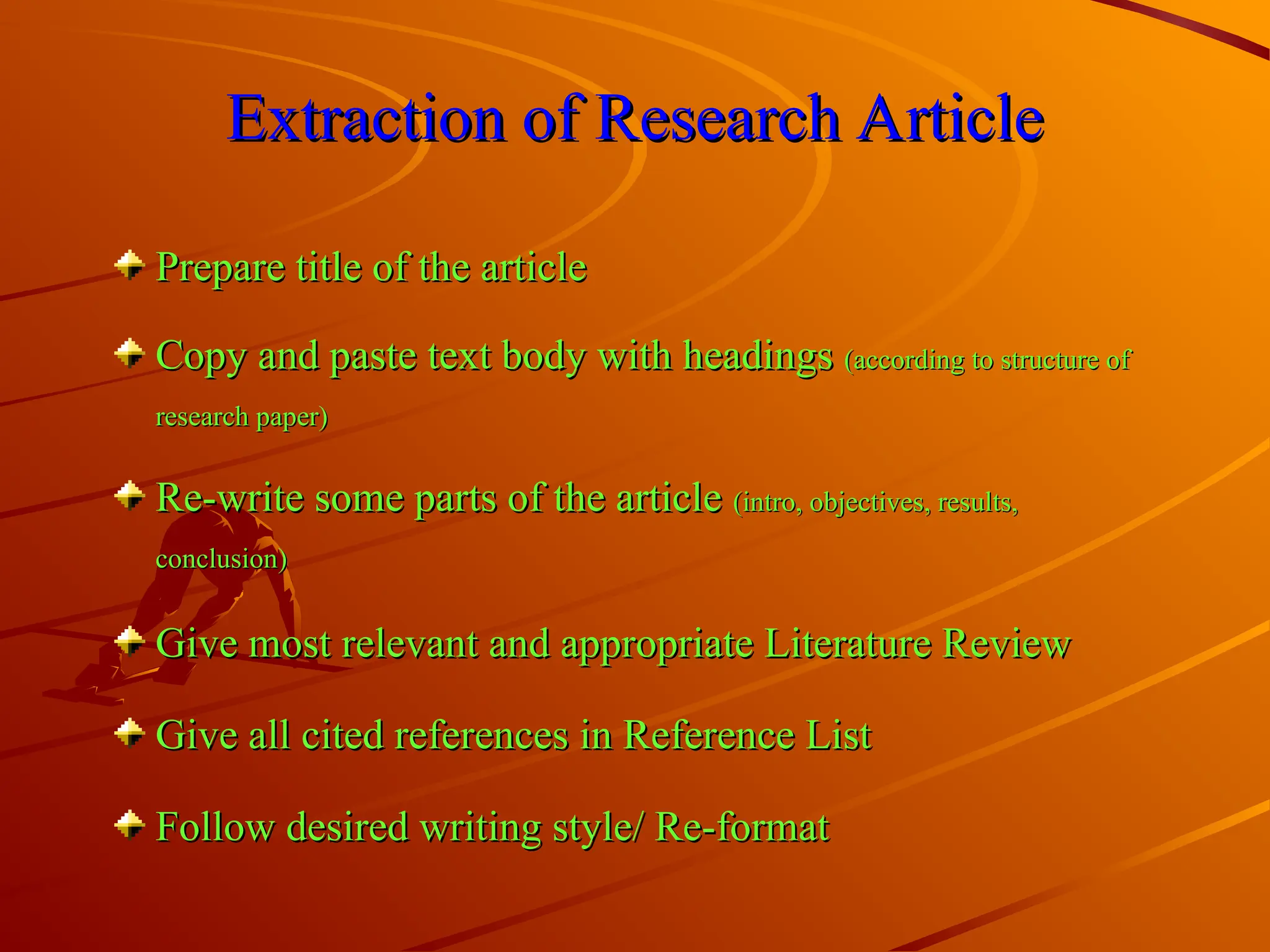 Extraction of Research Article
Extraction of Research Article
Prepare title of the article
Prepare title of the article
Copy and paste text body with headings
Copy and paste text body with headings (according to structure of
(according to structure of
research paper)
research paper)
Re-write some parts of the article
Re-write some parts of the article (intro, objectives, results,
(intro, objectives, results,
conclusion)
conclusion)
Give most relevant and appropriate Literature Review
Give most relevant and appropriate Literature Review
Give all cited references in Reference List
Give all cited references in Reference List
Follow desired writing style/ Re-format
Follow desired writing style/ Re-format
 