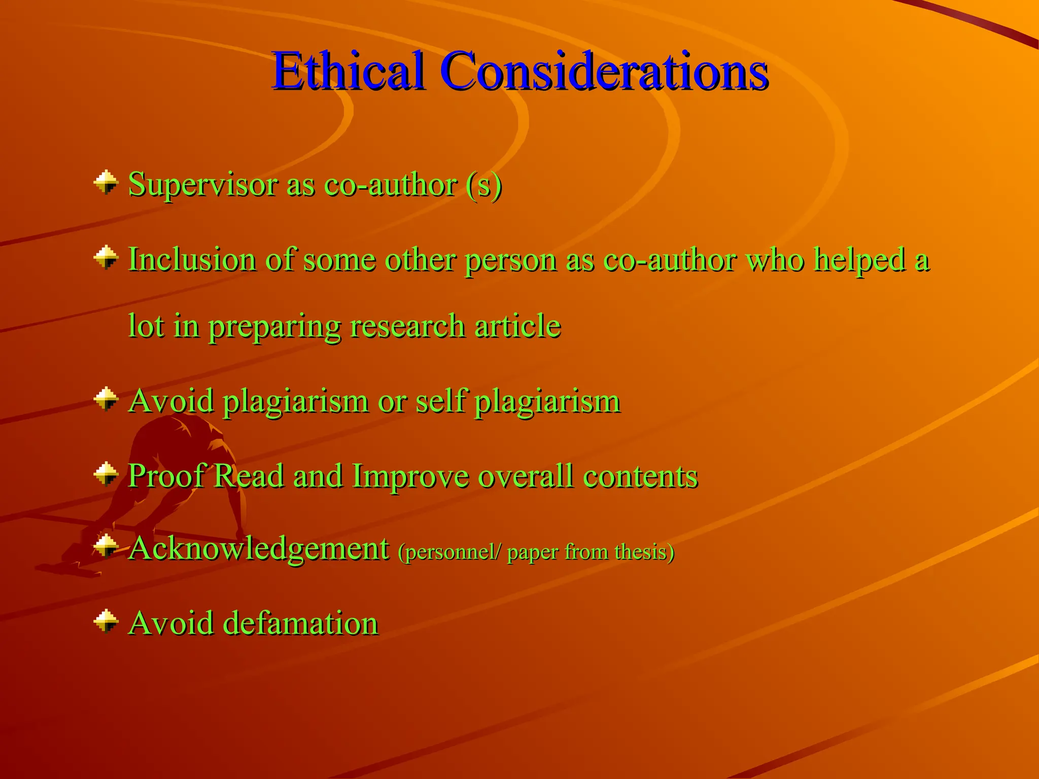 Ethical Considerations
Ethical Considerations
Supervisor as co-author (s)
Supervisor as co-author (s)
Inclusion of some other person as co-author who helped a
Inclusion of some other person as co-author who helped a
lot in preparing research article
lot in preparing research article
Avoid plagiarism or self plagiarism
Avoid plagiarism or self plagiarism
Proof Read and Improve overall contents
Proof Read and Improve overall contents
Acknowledgement
Acknowledgement (personnel/ paper from thesis)
(personnel/ paper from thesis)
Avoid defamation
Avoid defamation
 