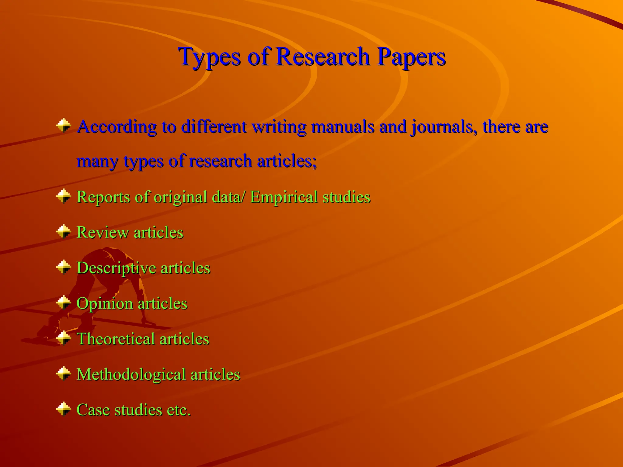 Types of Research Papers
Types of Research Papers
According to different writing manuals and journals, there are
According to different writing manuals and journals, there are
many types of research articles;
many types of research articles;
Reports of original data/ Empirical studies
Reports of original data/ Empirical studies
Review articles
Review articles
Descriptive articles
Descriptive articles
Opinion articles
Opinion articles
Theoretical articles
Theoretical articles
Methodological articles
Methodological articles
Case studies etc.
Case studies etc.
 