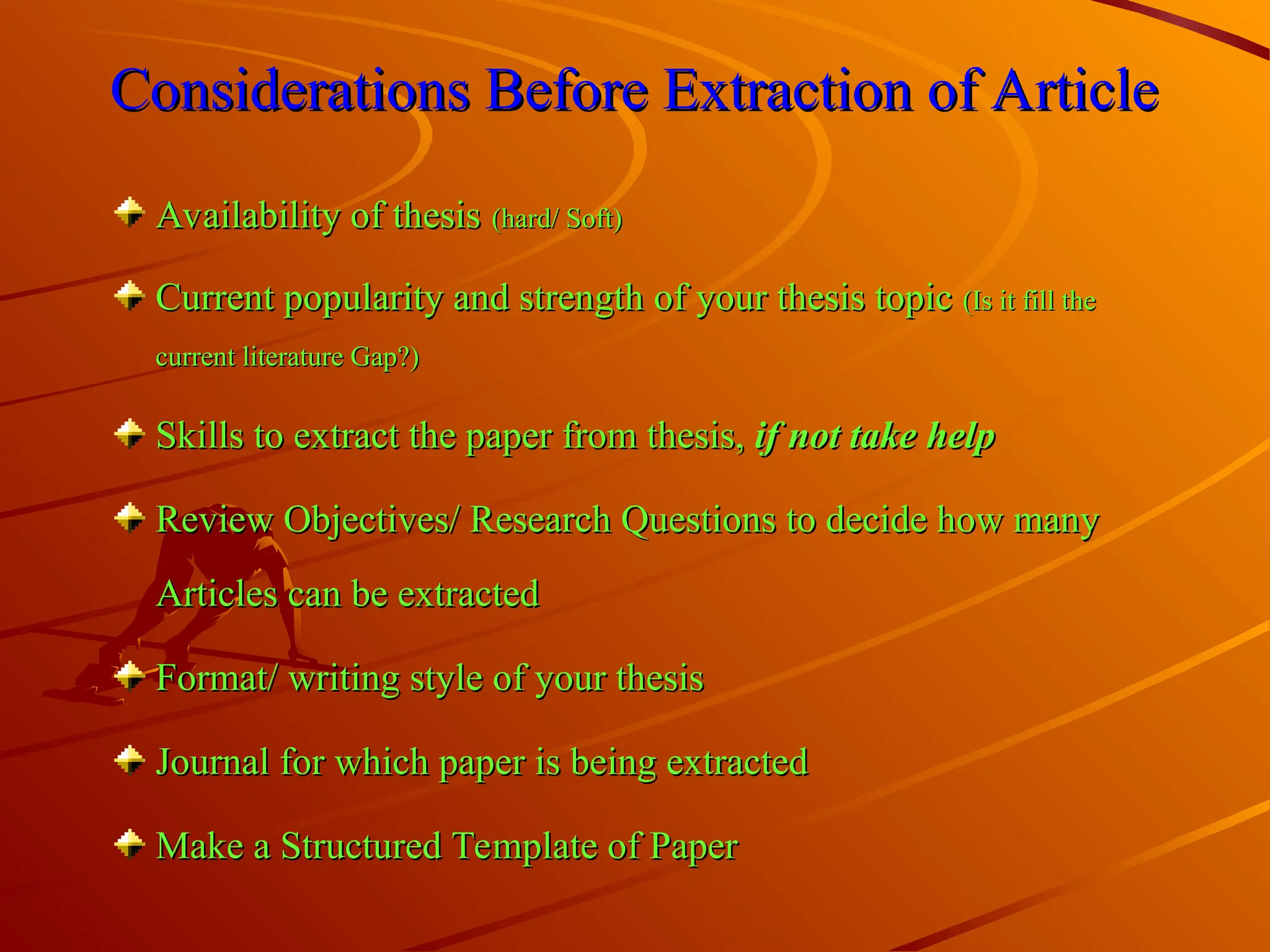 Considerations Before Extraction of Article
Considerations Before Extraction of Article
Availability of thesis
Availability of thesis (hard/ Soft)
(hard/ Soft)
Current popularity and strength of your thesis topic
Current popularity and strength of your thesis topic (Is it fill the
(Is it fill the
current literature Gap?)
current literature Gap?)
Skills to extract the paper from thesis,
Skills to extract the paper from thesis, if not take help
if not take help
Review Objectives/ Research Questions to decide how many
Review Objectives/ Research Questions to decide how many
Articles can be extracted
Articles can be extracted
Format/ writing style of your thesis
Format/ writing style of your thesis
Journal for which paper is being extracted
Journal for which paper is being extracted
Make a Structured Template of Paper
Make a Structured Template of Paper
 